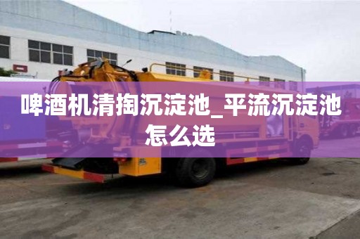 啤酒機清掏沉淀池_平流沉淀池怎么選