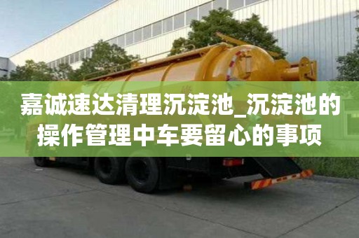 嘉誠速達清理沉淀池_沉淀池的操作管理中車要留心的事項