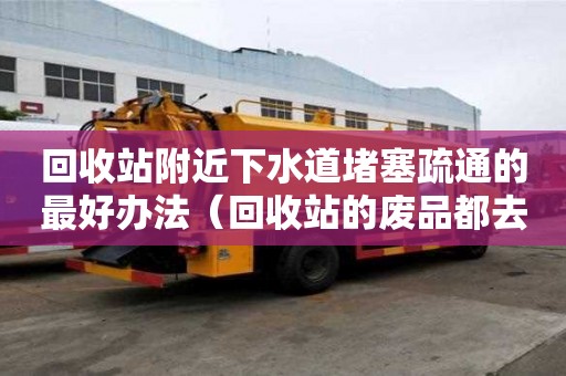 回收站附近下水道堵塞疏通的最好辦法（回收站的廢品都去哪里了）