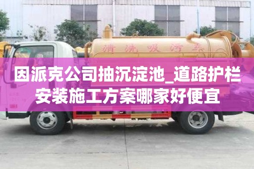 因派克公司抽沉淀池_道路護欄安裝施工方案哪家好便宜