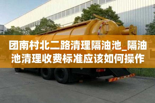 團南村北二路清理隔油池_隔油池清理收費標準應該如何操作