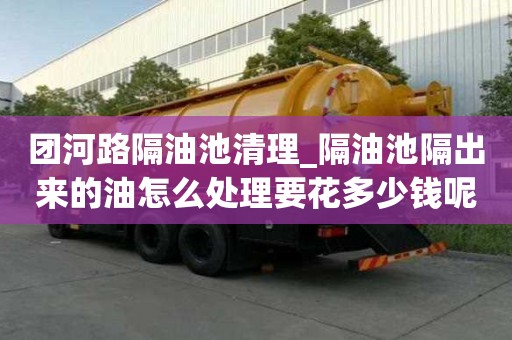 團(tuán)河路隔油池清理_隔油池隔出來(lái)的油怎么處理要花多少錢呢