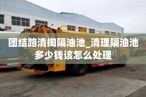團結路清掏隔油池_清理隔油池多少錢該怎么處理