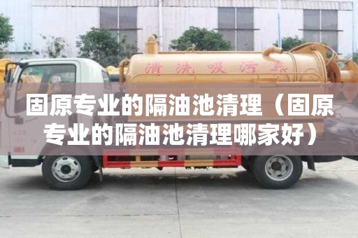 固原專業的隔油池清理（固原專業的隔油池清理哪家好）