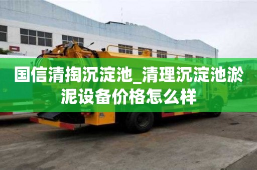 國信清掏沉淀池_清理沉淀池淤泥設備價格怎么樣
