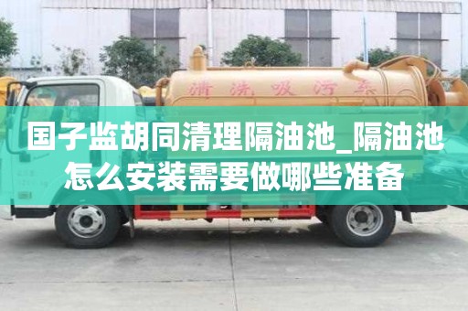 國子監胡同清理隔油池_隔油池怎么安裝需要做哪些準備