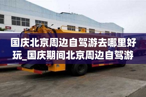 國(guó)慶北京周邊自駕游去哪里好玩_國(guó)慶期間北京周邊自駕游