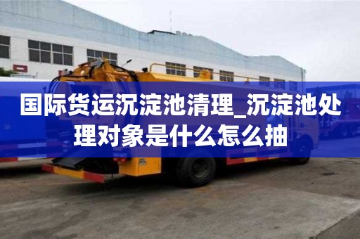 國際貨運沉淀池清理_沉淀池處理對象是什么怎么抽