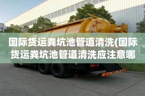 國際貨運(yùn)糞坑池管道清洗(國際貨運(yùn)糞坑池管道清洗應(yīng)注意哪些)