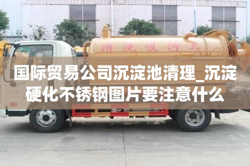 國際貿易公司沉淀池清理_沉淀硬化不銹鋼圖片要注意什么