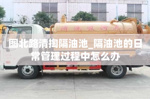 圖北路清掏隔油池_隔油池的日常管理過程中怎么辦