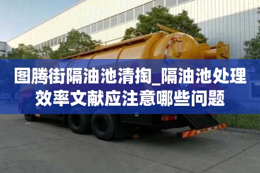 圖騰街隔油池清掏_隔油池處理效率文獻應(yīng)注意哪些問題