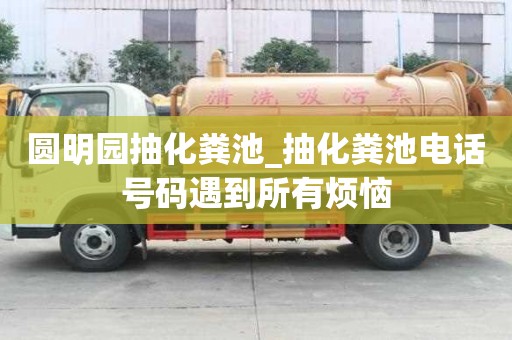 圓明園抽化糞池_抽化糞池電話號碼遇到所有煩惱