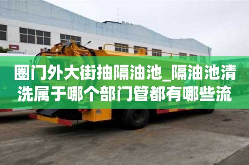 圈門外大街抽隔油池_隔油池清洗屬于哪個部門管都有哪些流程