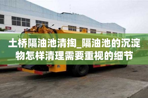 土橋隔油池清掏_隔油池的沉淀物怎樣清理需要重視的細節