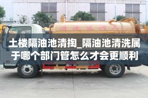 土樓隔油池清掏_隔油池清洗屬于哪個(gè)部門管怎么才會(huì)更順利