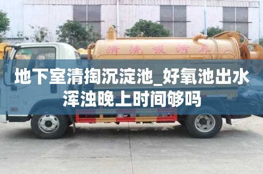 地下室清掏沉淀池_好氧池出水渾濁晚上時間夠嗎