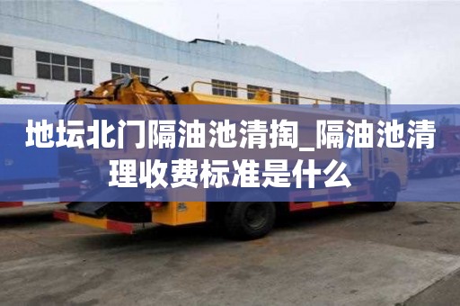 地壇北門隔油池清掏_隔油池清理收費標準是什么