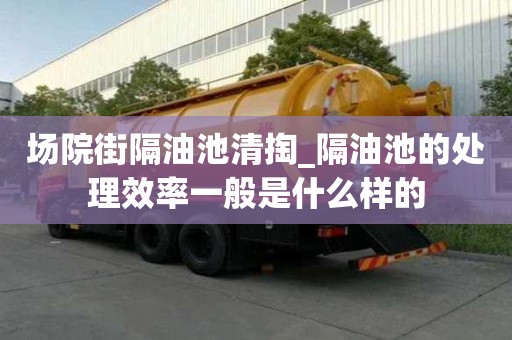 場院街隔油池清掏_隔油池的處理效率一般是什么樣的