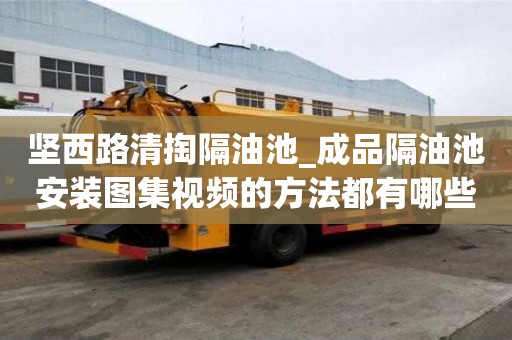 堅西路清掏隔油池_成品隔油池安裝圖集視頻的方法都有哪些