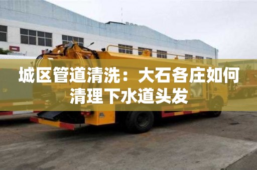 城區(qū)管道清洗：大石各莊如何清理下水道頭發(fā)