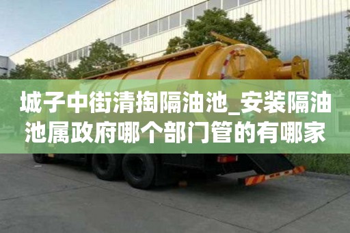 城子中街清掏隔油池_安裝隔油池屬政府哪個部門管的有哪家