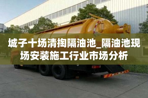 城子十場(chǎng)清掏隔油池_隔油池現(xiàn)場(chǎng)安裝施工行業(yè)市場(chǎng)分析