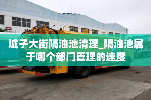 城子大街隔油池清理_隔油池屬于哪個部門管理的速度