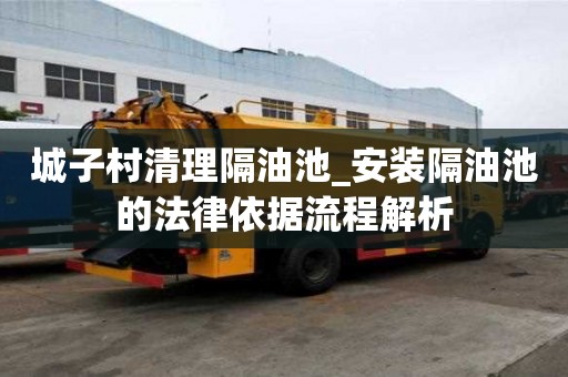 城子村清理隔油池_安裝隔油池的法律依據流程解析
