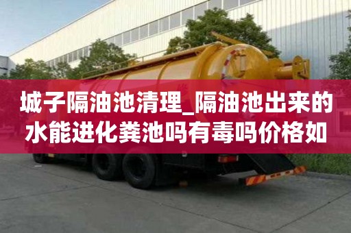 城子隔油池清理_隔油池出來的水能進化糞池嗎有毒嗎價格如何查詢
