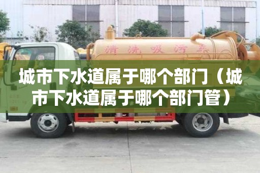 城市下水道屬于哪個(gè)部門（城市下水道屬于哪個(gè)部門管）