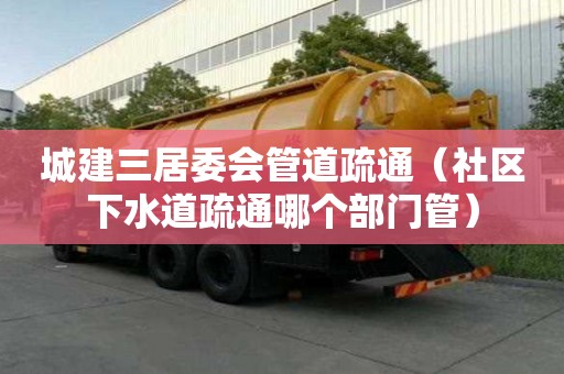 城建三居委會管道疏通（社區下水道疏通哪個部門管）
