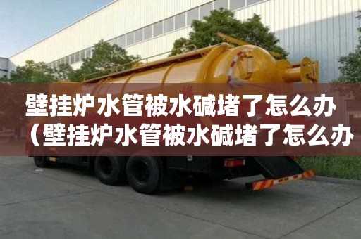 壁掛爐水管被水堿堵了怎么辦（壁掛爐水管被水堿堵了怎么辦呢）
