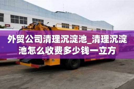 外貿(mào)公司清理沉淀池_清理沉淀池怎么收費(fèi)多少錢一立方