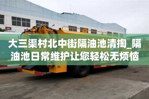 大三渠村北中街隔油池清掏_隔油池日常維護讓您輕松無煩惱