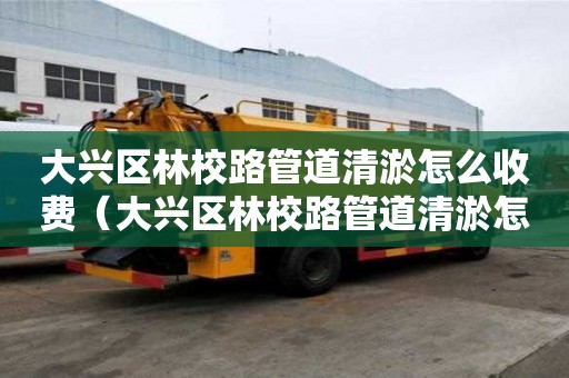 大興區林校路管道清淤怎么收費（大興區林校路管道清淤怎么收費的）