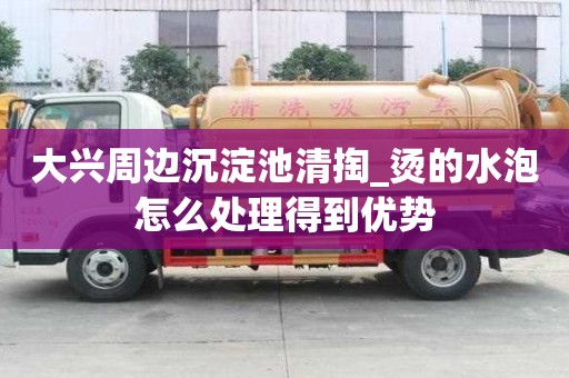 大興周邊沉淀池清掏_燙的水泡怎么處理得到優勢