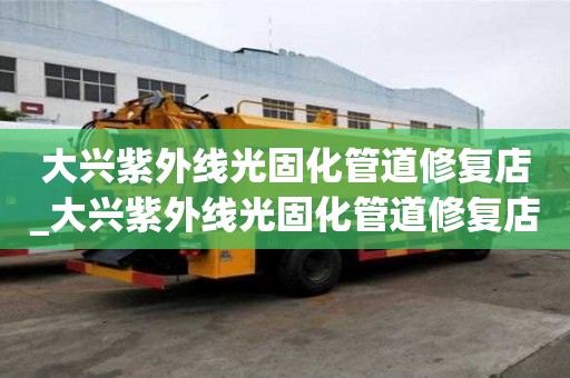大興紫外線光固化管道修復店_大興紫外線光固化管道修復店地址
