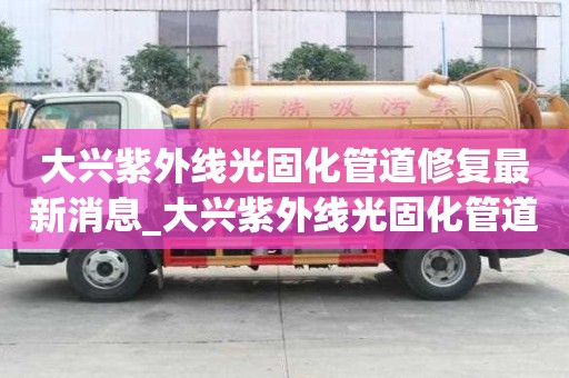 大興紫外線光固化管道修復最新消息_大興紫外線光固化管道修復最新消息新聞