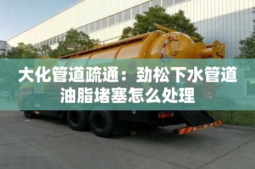 大化管道疏通：勁松下水管道油脂堵塞怎么處理