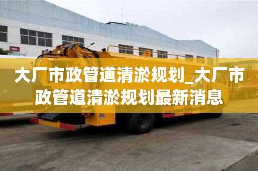大廠市政管道清淤規(guī)劃_大廠市政管道清淤規(guī)劃最新消息
