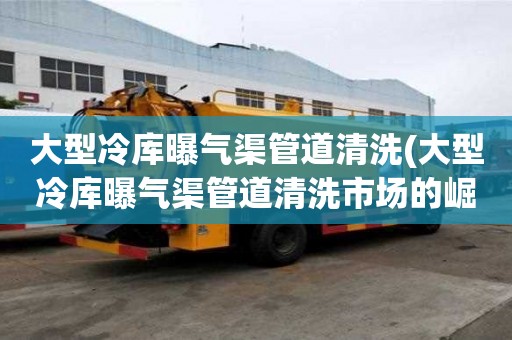 大型冷庫曝氣渠管道清洗(大型冷庫曝氣渠管道清洗市場的崛起)
