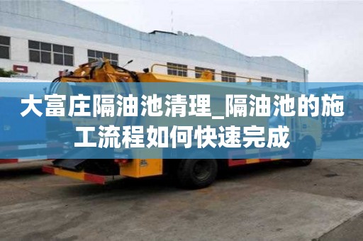 大富莊隔油池清理_隔油池的施工流程如何快速完成