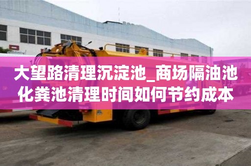 大望路清理沉淀池_商場隔油池化糞池清理時間如何節約成本