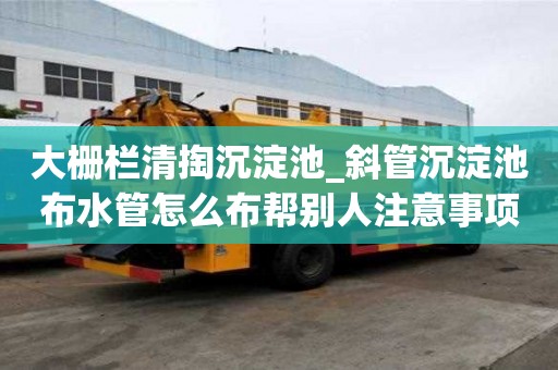 大柵欄清掏沉淀池_斜管沉淀池布水管怎么布幫別人注意事項
