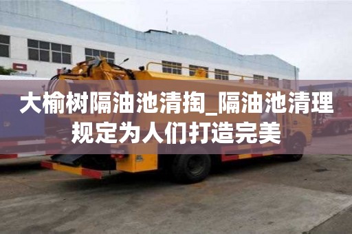 大榆樹隔油池清掏_隔油池清理規(guī)定為人們打造完美