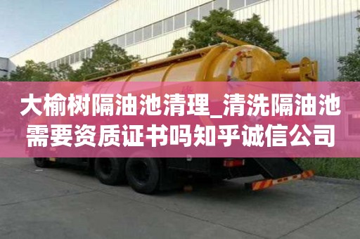 大榆樹隔油池清理_清洗隔油池需要資質證書嗎知乎誠信公司