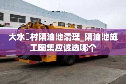 大水硲村隔油池清理_隔油池施工圖集應該選哪個