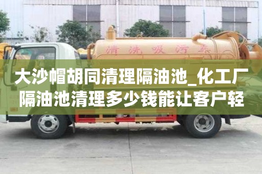 大沙帽胡同清理隔油池_化工廠隔油池清理多少錢能讓客戶輕松