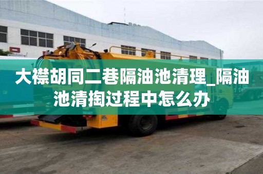 大襟胡同二巷隔油池清理_隔油池清掏過程中怎么辦